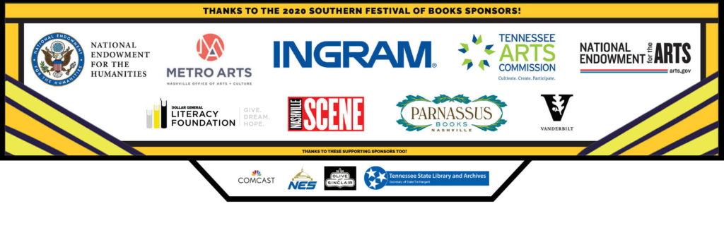 THANKS TO THE 2020 SOUTHERN FESTIVAL OF BOOKS SPONSORS: NATIONAL ENDOWMENT FOR THE HUMANITIES, METRO ARTS NASHVILLE OFFICE OF ARTS + CULTURE, INGRAM, TENNESSEE ARTS COMMISION: CULTIVATE. CREATE. PARTICIPATE., NATIONAL ENDOWMENT FOR THE ARTS: ARTS.GOV, DOLLAR GENERAL LITERACY FOUNDATION: GIVE. DREAM. HOPE., NASHVILLE SCENE, PARNASSUS BOOKS NASHVILLE, VANDERBILT/ AND THANKS TO THESE SPONSORS TOO! COMCAST NES OLIVE & SINCLAIR TN STATE LIBRARY AND ARCHIVES SECRETARY OF STATE TRE HARGETT