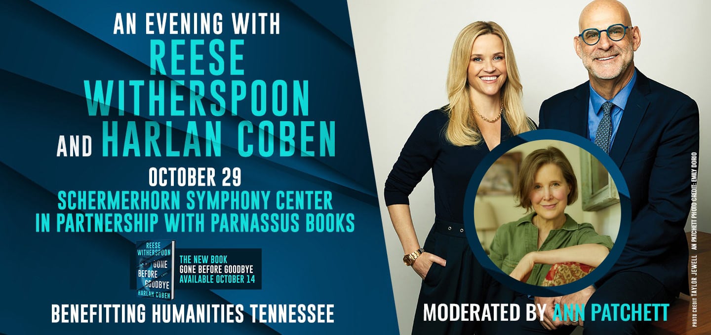 AN EVENING WITH REESE WITHERSPOON AND HARLAN COBEN OCTOBER 29 SCHERMERHORN SYMPHONY CENTER IN PARTNERSHIP WITH PARNASSUS BOOKS BENEFITTING HUMANITIES TENNESSEE THE NEW BOOK GONE BEFORE GOODBYE AVAILABLE OCTOBER 14 with picture of book jacket and photograph of Reese Witherspoon and Harlan Coben PHOTO CREDIT TAYLOR JEWELL ANN PATCHETT PHOTO CREDIT COLON EMILY DORIO MODERATED BY ANN PATCHETT
